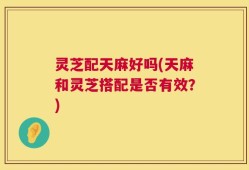灵芝配天麻好吗(天麻和灵芝搭配是否有效？)