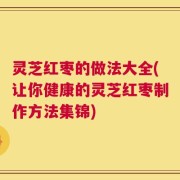 灵芝红枣的做法大全(让你健康的灵芝红枣制作方法集锦)
