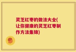 灵芝红枣的做法大全(让你健康的灵芝红枣制作方法集锦)