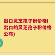 出口灵芝孢子粉价格(出口的灵芝孢子粉价格公布)