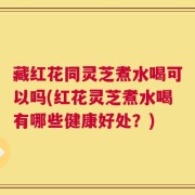 藏红花同灵芝煮水喝可以吗(红花灵芝煮水喝有哪些健康好处？)