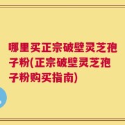哪里买正宗破壁灵芝孢子粉(正宗破壁灵芝孢子粉购买指南)