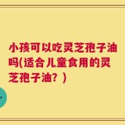 小孩可以吃灵芝孢子油吗(适合儿童食用的灵芝孢子油？)