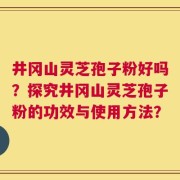 井冈山灵芝孢子粉好吗？探究井冈山灵芝孢子粉的功效与使用方法？