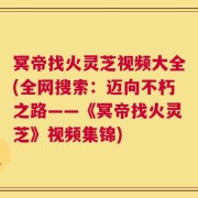 冥帝找火灵芝视频大全(全网搜索：迈向不朽之路——《冥帝找火灵芝》视频集锦)
