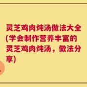 灵芝鸡肉炖汤做法大全(学会制作营养丰富的灵芝鸡肉炖汤，做法分享)