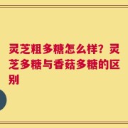 灵芝粗多糖怎么样？灵芝多糖与香菇多糖的区别