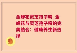 金蝉花灵芝孢子粉_金蝉花与灵芝孢子粉的完美结合：健康养生新选择