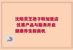 沈阳灵芝孢子粉加盟店 优质产品与服务开启健康养生新商机