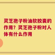 灵芝孢子粉油软胶囊的作用？灵芝孢子粉对人体有什么作用