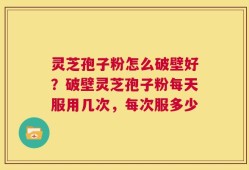 灵芝孢子粉怎么破壁好？破壁灵芝孢子粉每天服用几次，每次服多少