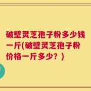 破壁灵芝孢子粉多少钱一斤(破壁灵芝孢子粉价格一斤多少？)
