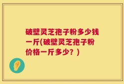 破壁灵芝孢子粉多少钱一斤(破壁灵芝孢子粉价格一斤多少？)