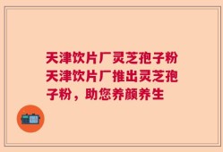 天津饮片厂灵芝孢子粉天津饮片厂推出灵芝孢子粉，助您养颜养生