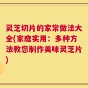 灵芝切片的家常做法大全(家庭实用：多种方法教您制作美味灵芝片)