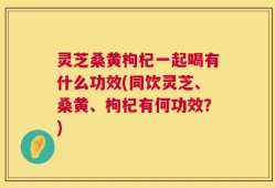 灵芝桑黄枸杞一起喝有什么功效(同饮灵芝、桑黄、枸杞有何功效？)