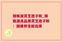 禄枫源灵芝孢子粉_禄枫源高品质灵芝孢子粉：健康养生新选择