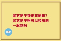 灵芝孢子铁皮石斛粉？灵芝孢子粉可以和石斛一起吃吗