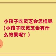 小孩子吃灵芝会怎样呢(小孩子吃灵芝会有什么效果呢？)