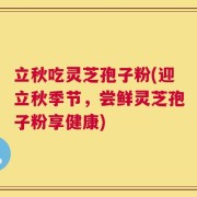 立秋吃灵芝孢子粉(迎立秋季节，尝鲜灵芝孢子粉享健康)