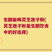 生酮能喝灵芝孢子粉(灵芝孢子粉是生酮饮食中的好选择)