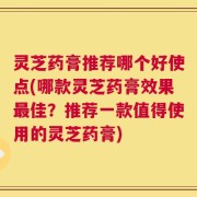 灵芝药膏推荐哪个好使点(哪款灵芝药膏效果最佳？推荐一款值得使用的灵芝药膏)