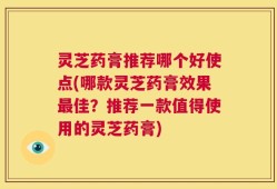 灵芝药膏推荐哪个好使点(哪款灵芝药膏效果最佳？推荐一款值得使用的灵芝药膏)