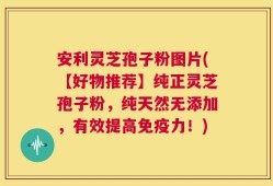 安利灵芝孢子粉图片(【好物推荐】纯正灵芝孢子粉，纯天然无添加，有效提高免疫力！)