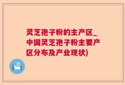 灵芝孢子粉的主产区_中国灵芝孢子粉主要产区分布及产业现状)