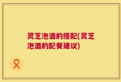 灵芝泡酒的搭配(灵芝泡酒的配餐建议)
