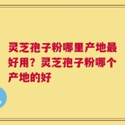 灵芝孢子粉哪里产地最好用？灵芝孢子粉哪个产地的好