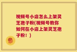 视频号小店怎么上架灵芝孢子粉(视频号教你如何在小店上架灵芝孢子粉！)