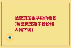 破壁灵芝孢子粉价格粉(破壁灵芝孢子粉价格大幅下调)