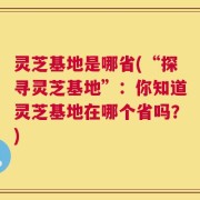 灵芝基地是哪省(“探寻灵芝基地”：你知道灵芝基地在哪个省吗？)