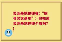 灵芝基地是哪省(“探寻灵芝基地”：你知道灵芝基地在哪个省吗？)