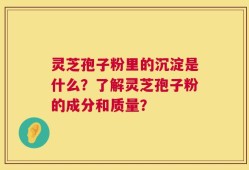 灵芝孢子粉里的沉淀是什么？了解灵芝孢子粉的成分和质量？