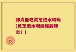 肺炎能吃灵芝泡水喝吗(灵芝泡水喝能缓解肺炎？)