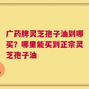 广药牌灵芝孢子油到哪买？哪里能买到正宗灵芝孢子油
