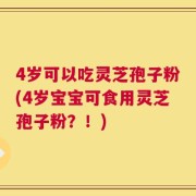 4岁可以吃灵芝孢子粉(4岁宝宝可食用灵芝孢子粉？！)