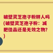 破壁灵芝孢子粉胖人吗(破壁灵芝孢子粉：减肥佳品还是无效之物？)