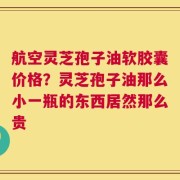 航空灵芝孢子油软胶囊价格？灵芝孢子油那么小一瓶的东西居然那么贵