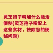 灵芝孢子粉加什么能治便秘(灵芝孢子粉配上这些食材，祛除您的便秘问题)