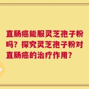 直肠癌能服灵芝孢子粉吗？探究灵芝孢子粉对直肠癌的治疗作用？