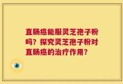直肠癌能服灵芝孢子粉吗？探究灵芝孢子粉对直肠癌的治疗作用？