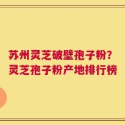 苏州灵芝破壁孢子粉？灵芝孢子粉产地排行榜