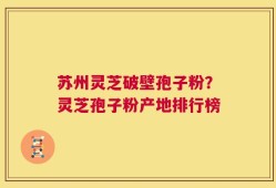 苏州灵芝破壁孢子粉？灵芝孢子粉产地排行榜