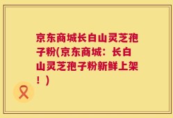 京东商城长白山灵芝孢子粉(京东商城：长白山灵芝孢子粉新鲜上架！)
