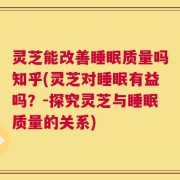 灵芝能改善睡眠质量吗知乎(灵芝对睡眠有益吗？-探究灵芝与睡眠质量的关系)