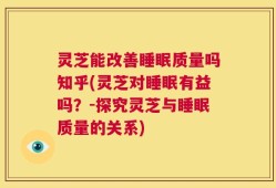 灵芝能改善睡眠质量吗知乎(灵芝对睡眠有益吗？-探究灵芝与睡眠质量的关系)