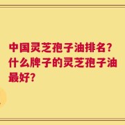 中国灵芝孢子油排名？什么牌子的灵芝孢子油最好？